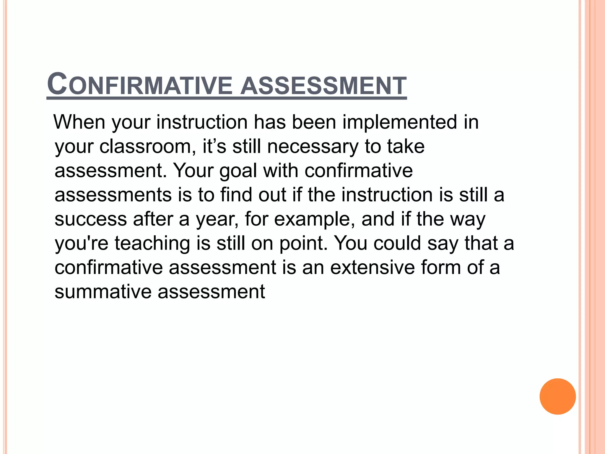 CONFIRMATIVE ASSESSMENT
When your instruction has been implemented in
your classroom, it’s still necessary to take
assessment. Your goal with confirmative
assessments is to find out if the instruction is still a
success after a year, for example, and if the way
you're teaching is still on point. You could say that a
confirmative assessment is an extensive form of a
summative assessment
 