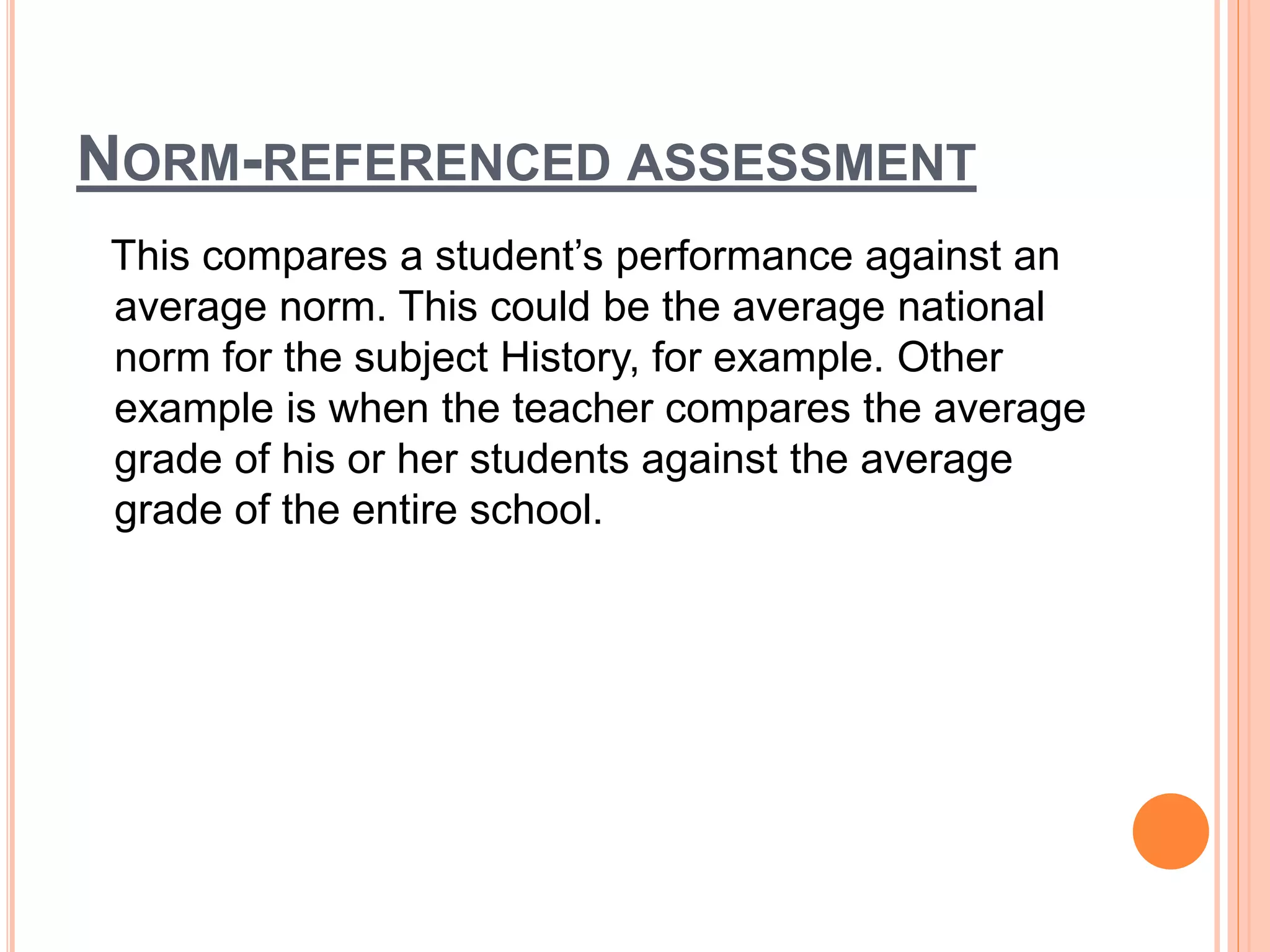NORM-REFERENCED ASSESSMENT
This compares a student’s performance against an
average norm. This could be the average national
norm for the subject History, for example. Other
example is when the teacher compares the average
grade of his or her students against the average
grade of the entire school.
 