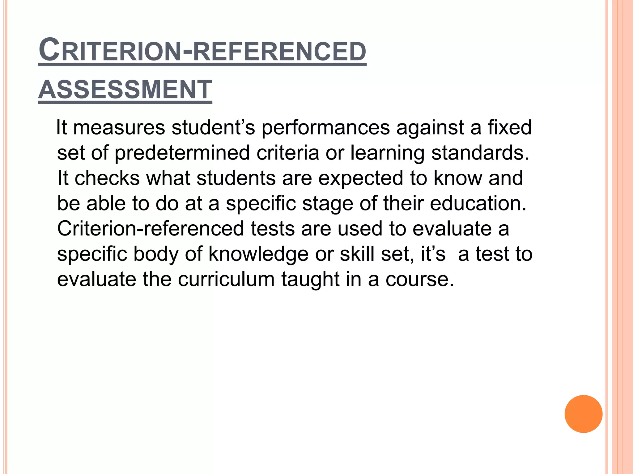 CRITERION-REFERENCED
ASSESSMENT
It measures student’s performances against a fixed
set of predetermined criteria or learning standards.
It checks what students are expected to know and
be able to do at a specific stage of their education.
Criterion-referenced tests are used to evaluate a
specific body of knowledge or skill set, it’s a test to
evaluate the curriculum taught in a course.
 
