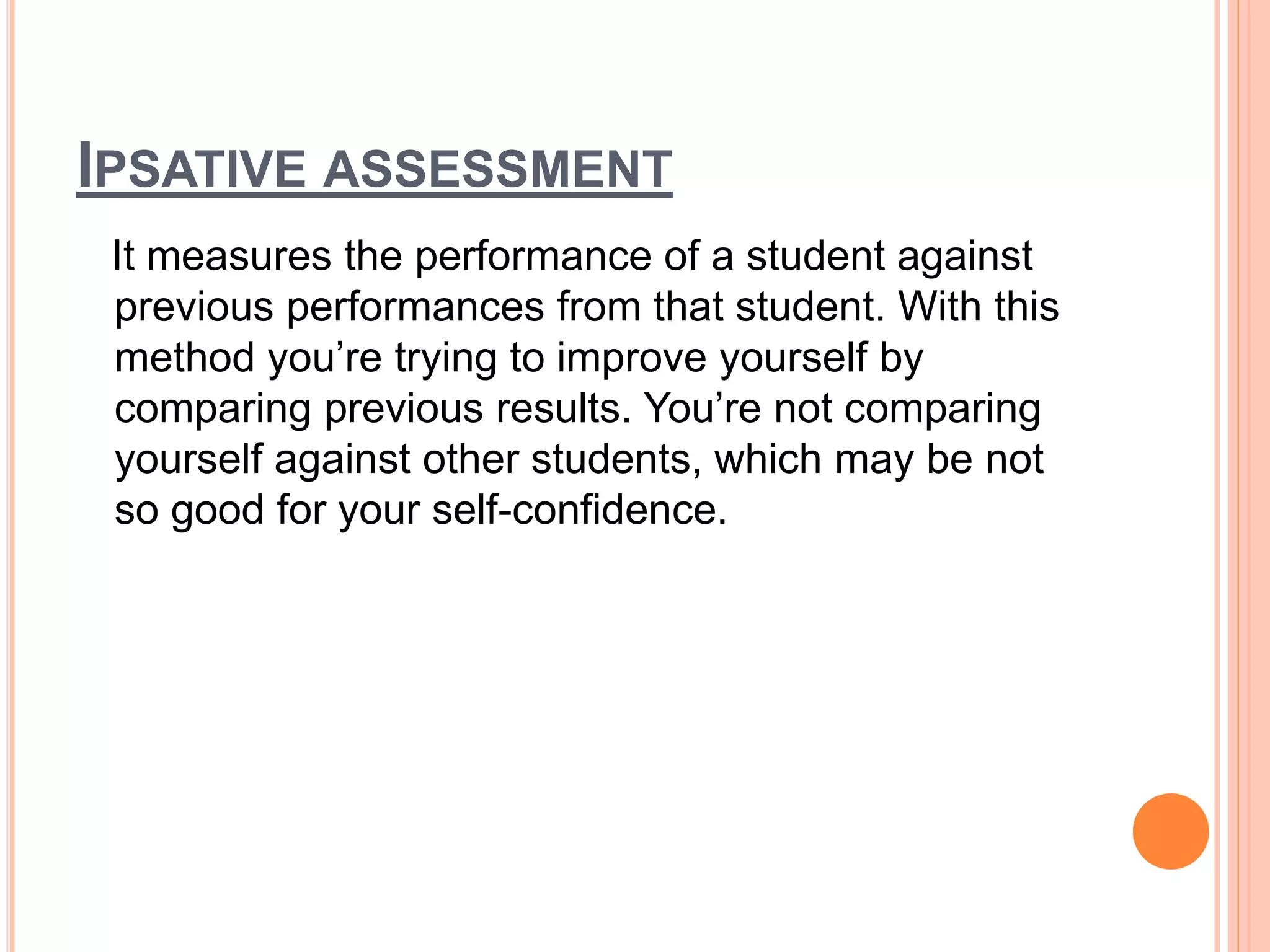IPSATIVE ASSESSMENT
It measures the performance of a student against
previous performances from that student. With this
method you’re trying to improve yourself by
comparing previous results. You’re not comparing
yourself against other students, which may be not
so good for your self-confidence.
 