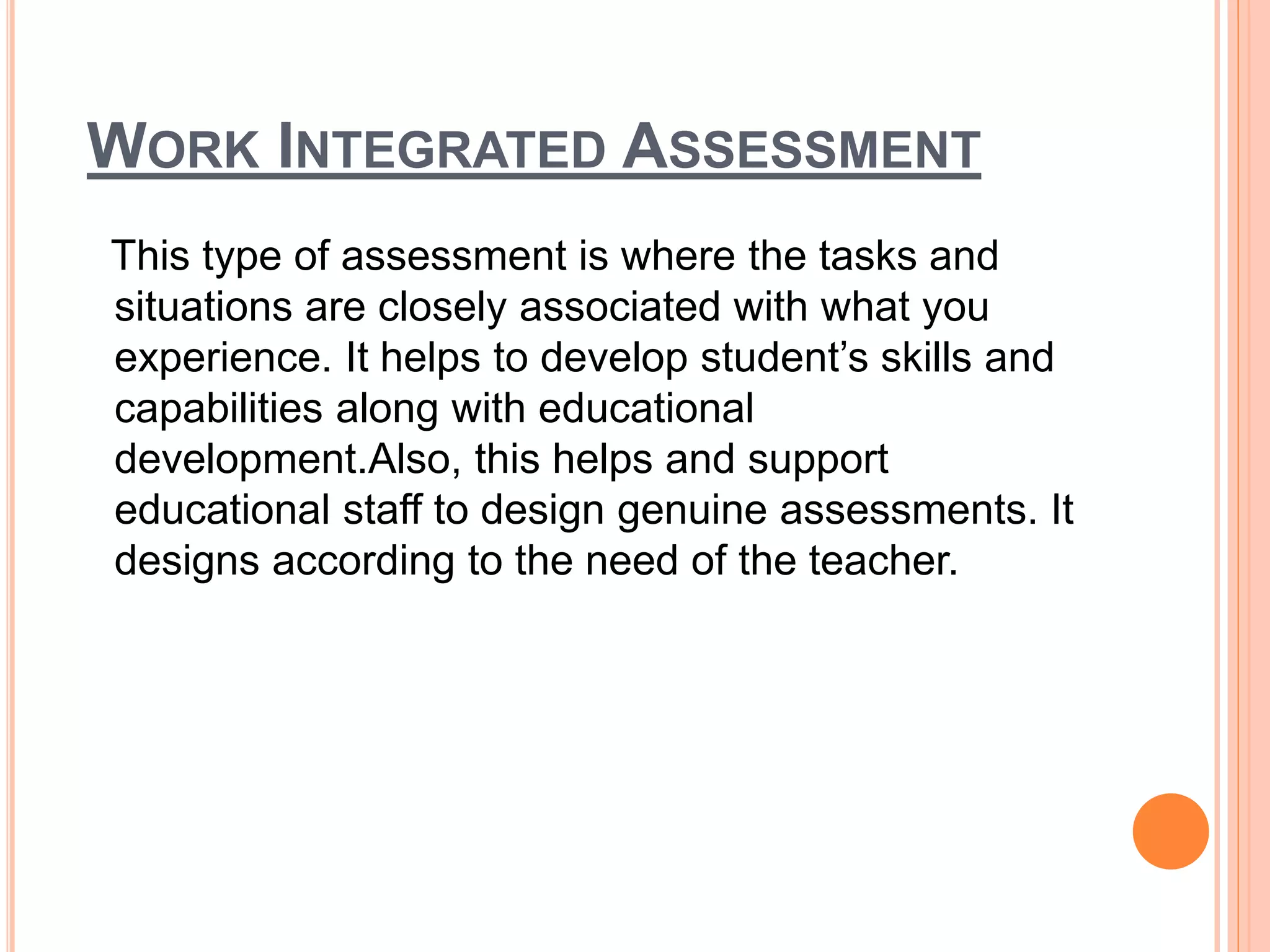 WORK INTEGRATED ASSESSMENT
This type of assessment is where the tasks and
situations are closely associated with what you
experience. It helps to develop student’s skills and
capabilities along with educational
development.Also, this helps and support
educational staff to design genuine assessments. It
designs according to the need of the teacher.
 