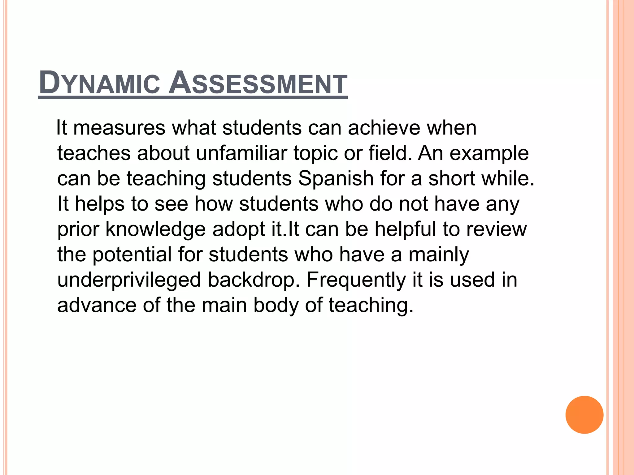 DYNAMIC ASSESSMENT
It measures what students can achieve when
teaches about unfamiliar topic or field. An example
can be teaching students Spanish for a short while.
It helps to see how students who do not have any
prior knowledge adopt it.It can be helpful to review
the potential for students who have a mainly
underprivileged backdrop. Frequently it is used in
advance of the main body of teaching.
 