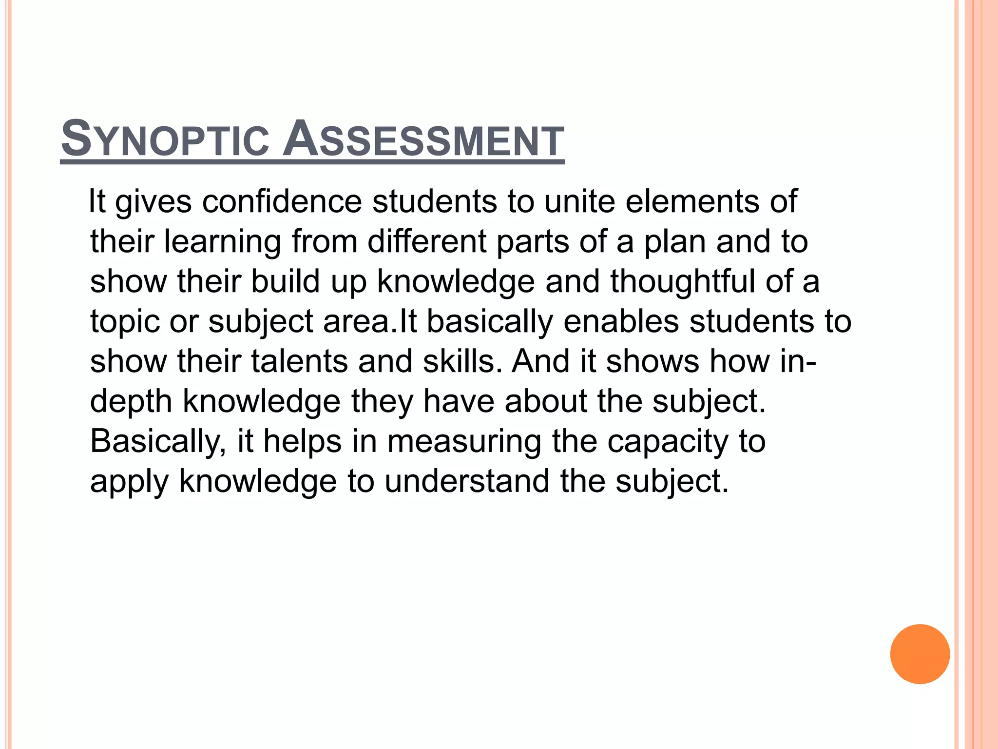 SYNOPTIC ASSESSMENT
It gives confidence students to unite elements of
their learning from different parts of a plan and to
show their build up knowledge and thoughtful of a
topic or subject area.It basically enables students to
show their talents and skills. And it shows how in-
depth knowledge they have about the subject.
Basically, it helps in measuring the capacity to
apply knowledge to understand the subject.
 