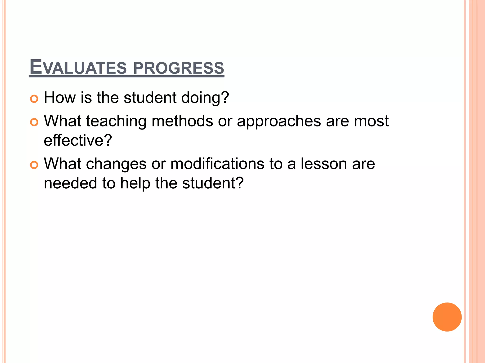 EVALUATES PROGRESS
 How is the student doing?
 What teaching methods or approaches are most
effective?
 What changes or modifications to a lesson are
needed to help the student?
 