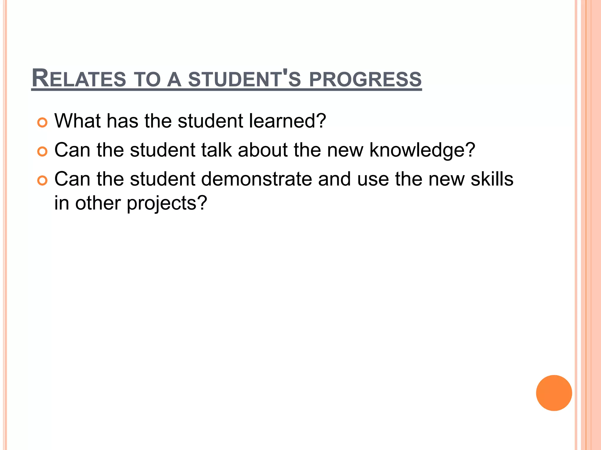 RELATES TO A STUDENT'S PROGRESS
 What has the student learned?
 Can the student talk about the new knowledge?
 Can the student demonstrate and use the new skills
in other projects?
 