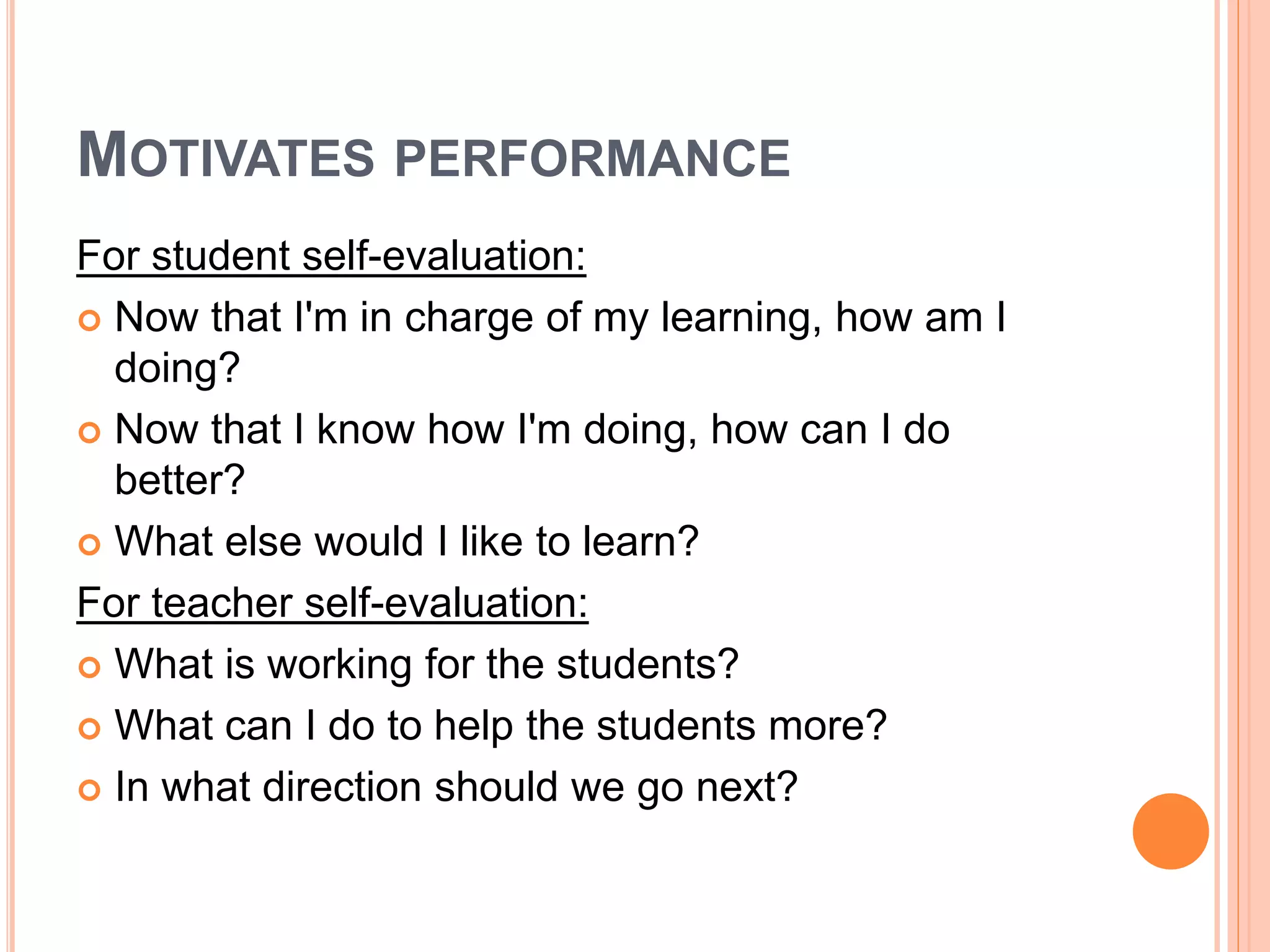 MOTIVATES PERFORMANCE
For student self-evaluation:
 Now that I'm in charge of my learning, how am I
doing?
 Now that I know how I'm doing, how can I do
better?
 What else would I like to learn?
For teacher self-evaluation:
 What is working for the students?
 What can I do to help the students more?
 In what direction should we go next?
 