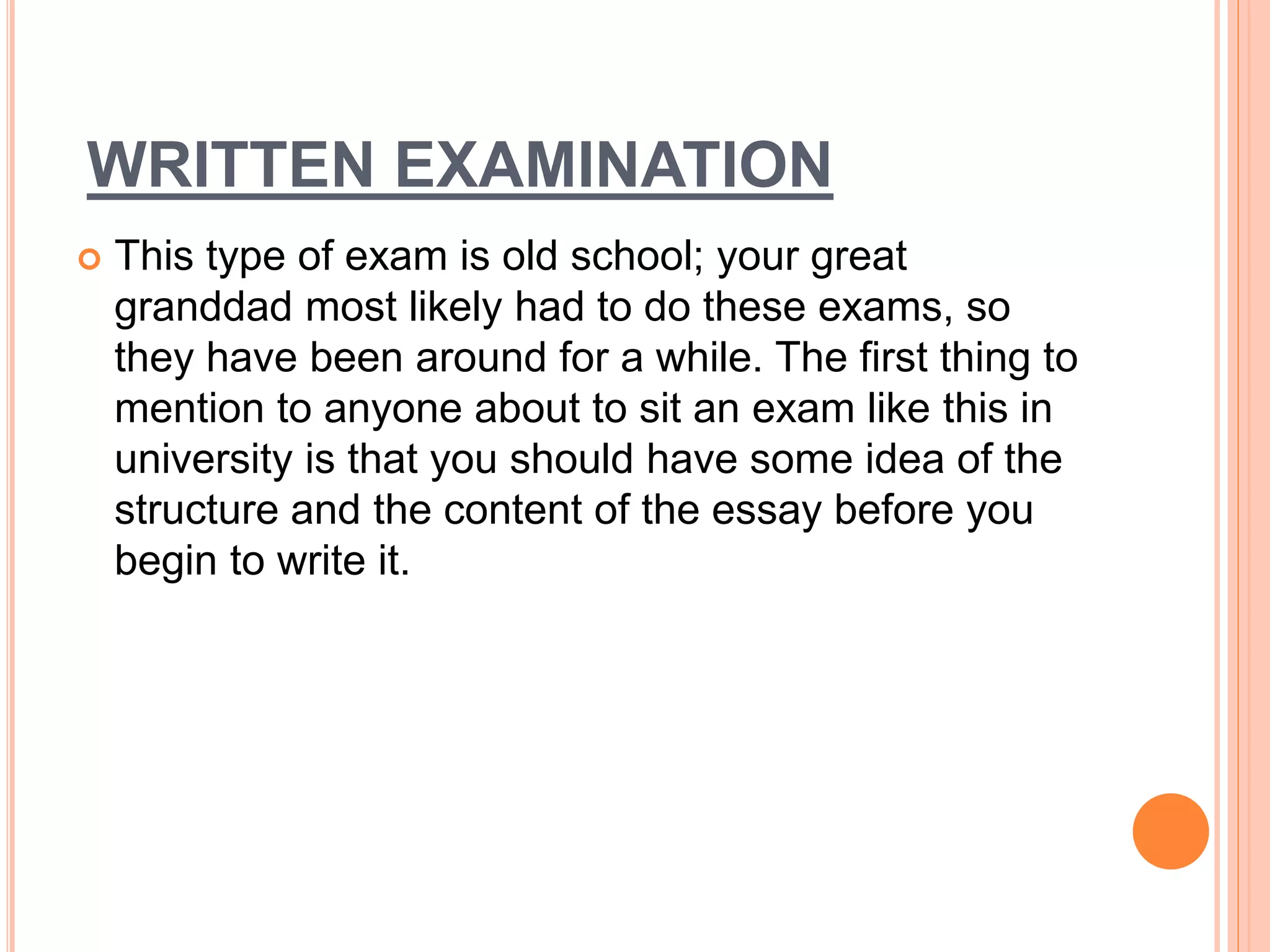 WRITTEN EXAMINATION
 This type of exam is old school; your great
granddad most likely had to do these exams, so
they have been around for a while. The first thing to
mention to anyone about to sit an exam like this in
university is that you should have some idea of the
structure and the content of the essay before you
begin to write it.
 