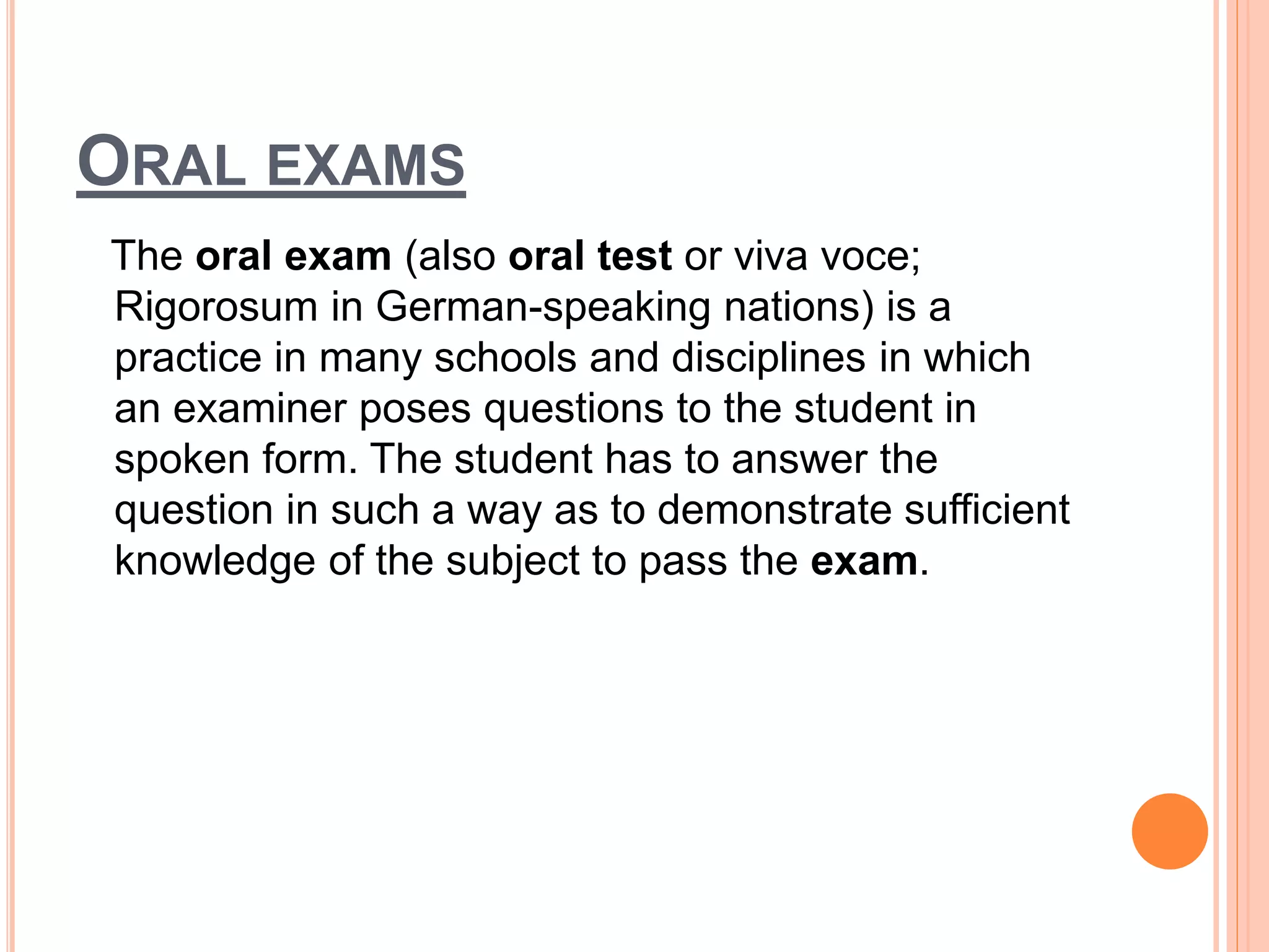 ORAL EXAMS
The oral exam (also oral test or viva voce;
Rigorosum in German-speaking nations) is a
practice in many schools and disciplines in which
an examiner poses questions to the student in
spoken form. The student has to answer the
question in such a way as to demonstrate sufficient
knowledge of the subject to pass the exam.
 