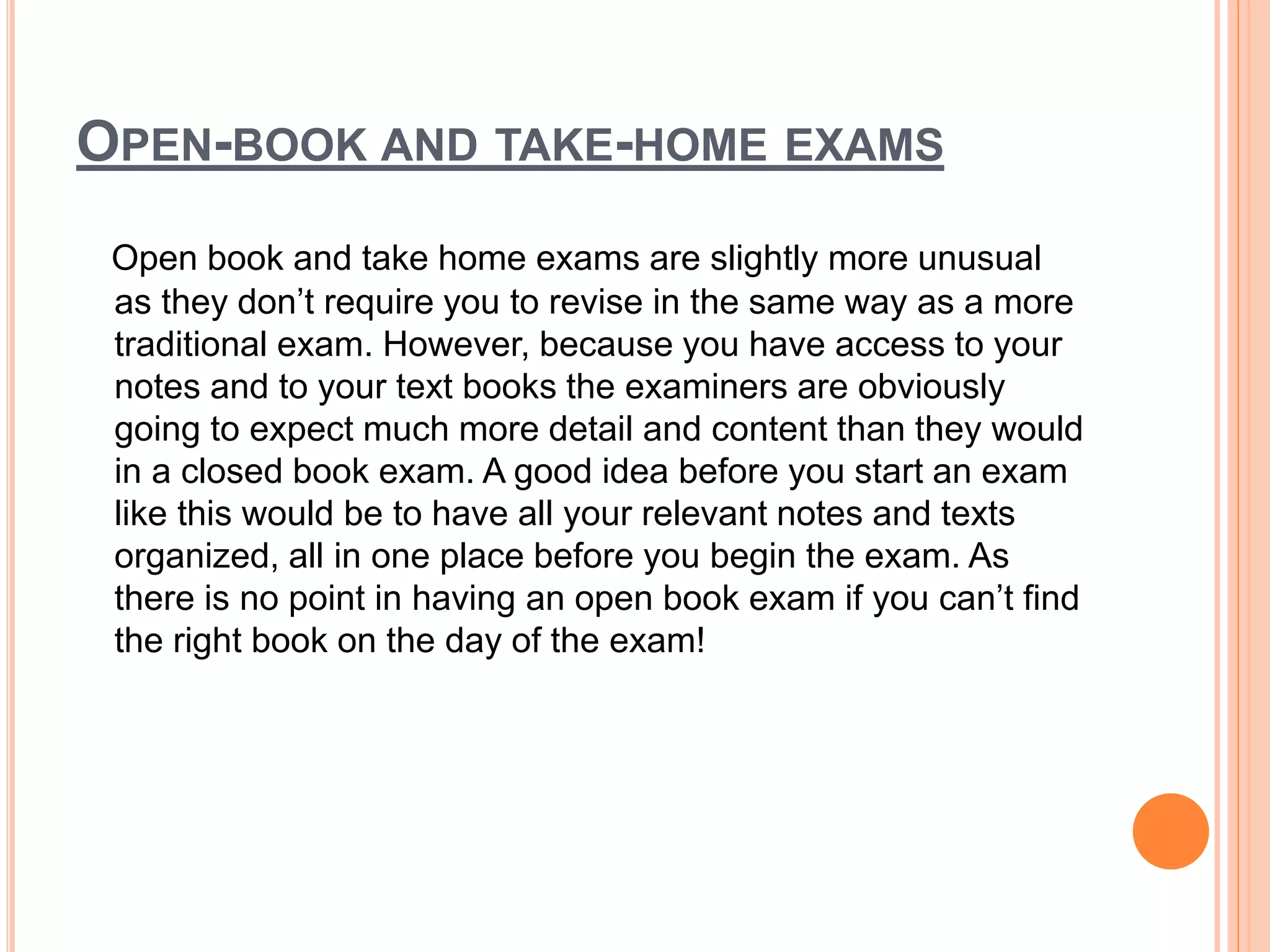 OPEN-BOOK AND TAKE-HOME EXAMS
Open book and take home exams are slightly more unusual
as they don’t require you to revise in the same way as a more
traditional exam. However, because you have access to your
notes and to your text books the examiners are obviously
going to expect much more detail and content than they would
in a closed book exam. A good idea before you start an exam
like this would be to have all your relevant notes and texts
organized, all in one place before you begin the exam. As
there is no point in having an open book exam if you can’t find
the right book on the day of the exam!
 