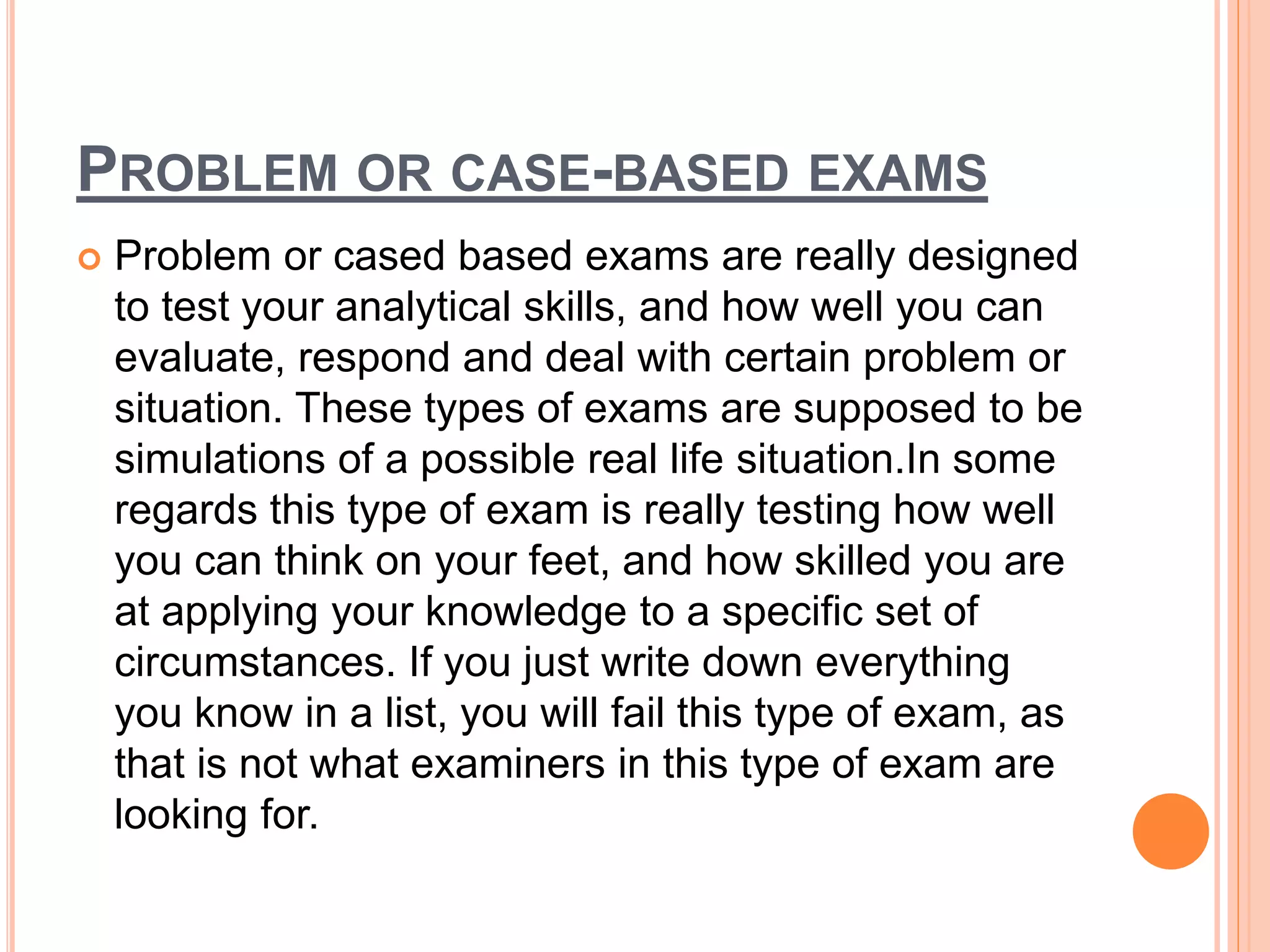 PROBLEM OR CASE-BASED EXAMS
 Problem or cased based exams are really designed
to test your analytical skills, and how well you can
evaluate, respond and deal with certain problem or
situation. These types of exams are supposed to be
simulations of a possible real life situation.In some
regards this type of exam is really testing how well
you can think on your feet, and how skilled you are
at applying your knowledge to a specific set of
circumstances. If you just write down everything
you know in a list, you will fail this type of exam, as
that is not what examiners in this type of exam are
looking for.
 