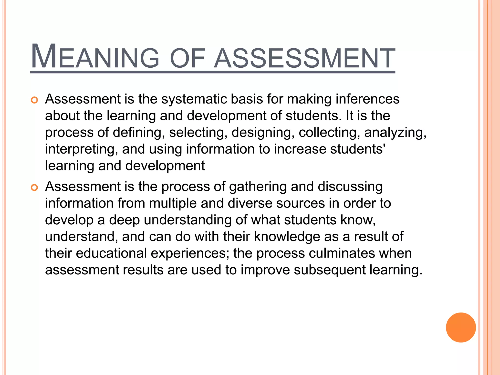 MEANING OF ASSESSMENT
 Assessment is the systematic basis for making inferences
about the learning and development of students. It is the
process of defining, selecting, designing, collecting, analyzing,
interpreting, and using information to increase students'
learning and development
 Assessment is the process of gathering and discussing
information from multiple and diverse sources in order to
develop a deep understanding of what students know,
understand, and can do with their knowledge as a result of
their educational experiences; the process culminates when
assessment results are used to improve subsequent learning.
 