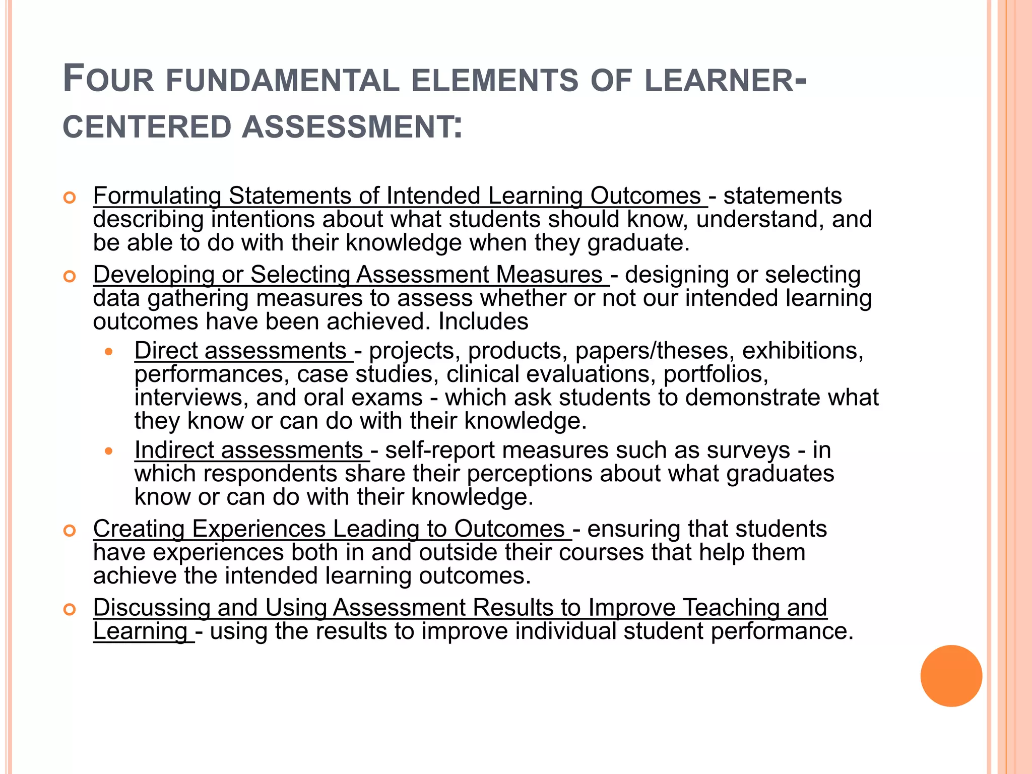 FOUR FUNDAMENTAL ELEMENTS OF LEARNER-
CENTERED ASSESSMENT:
 Formulating Statements of Intended Learning Outcomes - statements
describing intentions about what students should know, understand, and
be able to do with their knowledge when they graduate.
 Developing or Selecting Assessment Measures - designing or selecting
data gathering measures to assess whether or not our intended learning
outcomes have been achieved. Includes
 Direct assessments - projects, products, papers/theses, exhibitions,
performances, case studies, clinical evaluations, portfolios,
interviews, and oral exams - which ask students to demonstrate what
they know or can do with their knowledge.
 Indirect assessments - self-report measures such as surveys - in
which respondents share their perceptions about what graduates
know or can do with their knowledge.
 Creating Experiences Leading to Outcomes - ensuring that students
have experiences both in and outside their courses that help them
achieve the intended learning outcomes.
 Discussing and Using Assessment Results to Improve Teaching and
Learning - using the results to improve individual student performance.
 
