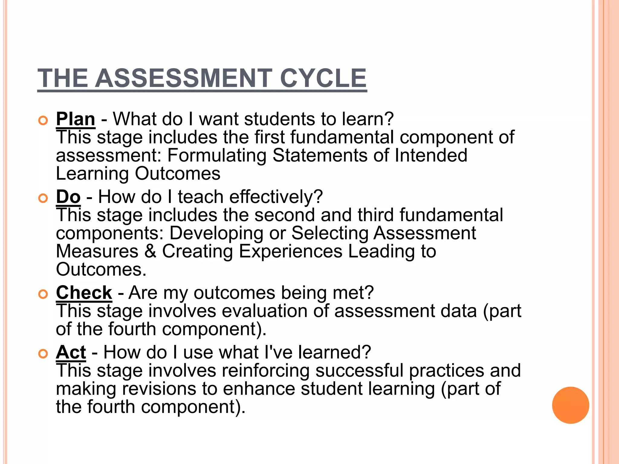 THE ASSESSMENT CYCLE
 Plan - What do I want students to learn?
This stage includes the first fundamental component of
assessment: Formulating Statements of Intended
Learning Outcomes
 Do - How do I teach effectively?
This stage includes the second and third fundamental
components: Developing or Selecting Assessment
Measures & Creating Experiences Leading to
Outcomes.
 Check - Are my outcomes being met?
This stage involves evaluation of assessment data (part
of the fourth component).
 Act - How do I use what I've learned?
This stage involves reinforcing successful practices and
making revisions to enhance student learning (part of
the fourth component).
 
