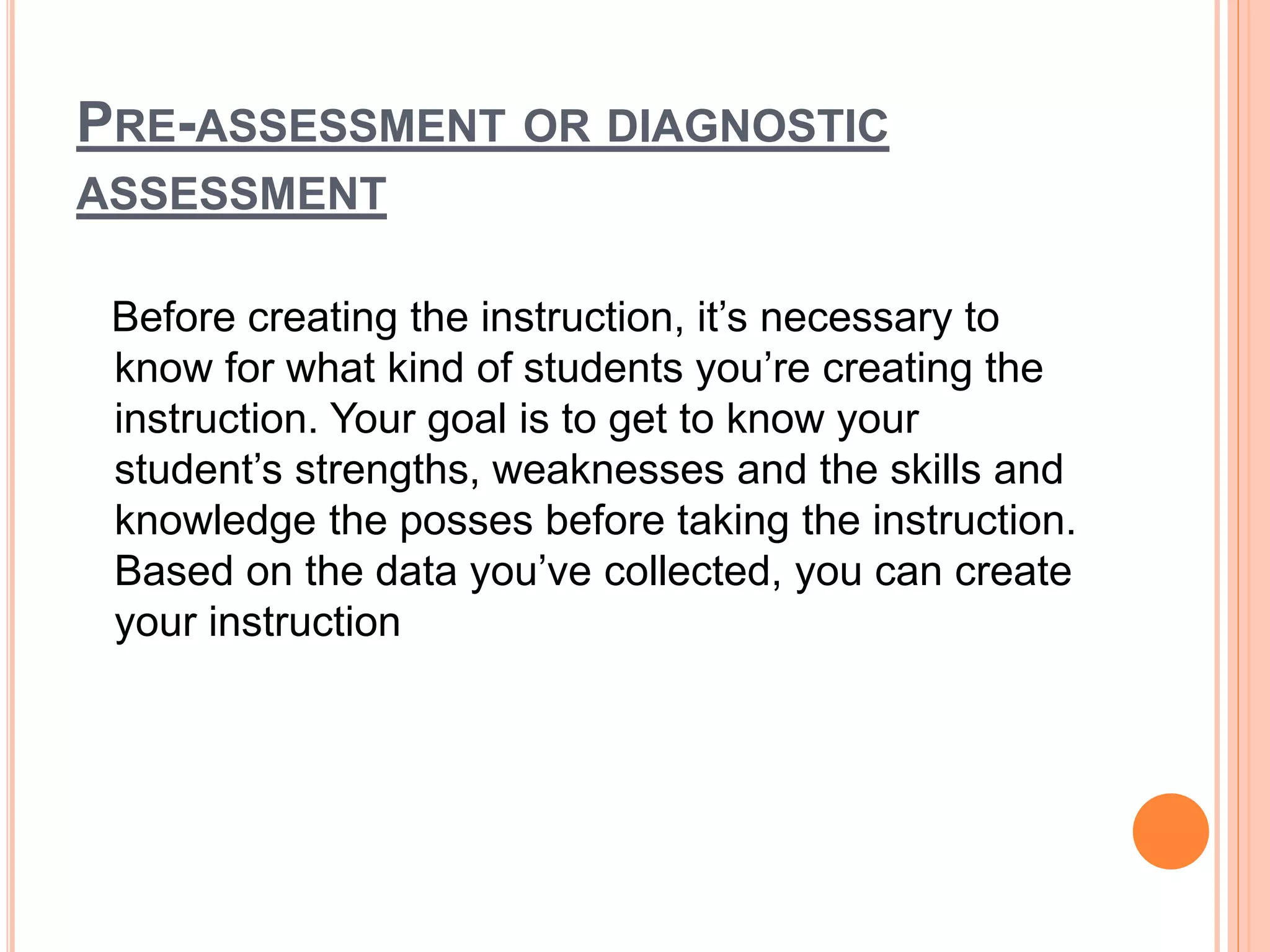 PRE-ASSESSMENT OR DIAGNOSTIC
ASSESSMENT
Before creating the instruction, it’s necessary to
know for what kind of students you’re creating the
instruction. Your goal is to get to know your
student’s strengths, weaknesses and the skills and
knowledge the posses before taking the instruction.
Based on the data you’ve collected, you can create
your instruction
 