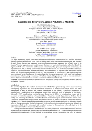 Journal of Education and Practice                                                                    www.iiste.org
ISSN 2222-1735 (Paper) ISSN 2222-288X (Online)
Vol 3, No.8, 2012


            Examination Behaviours Among Polytechnic Students
                                             Mr. AJOGBEJE, Oke James
                                   Senior Lecturer, Department of Mathematics
                              College of Education, Ikere – Ekiti, Ekiti State, Nigeria.
                                         e - mail: ajogbejeoke@yahoo.com
                                         Phone Number: +2348137779336

                                     Dr. (Mrs.) ADESINA, Modupe Olutayo
                         Senior Lecturer, Department of Sport Science & Health Education
                             Ibrahim Badamosi Babangida University, Lapai – Minna
                                                Niger State, Nigeria
                                          e - mail: taatootayo@yahoo.com
                                         Phone Number: +2348034336076

                                           Mr. EGBON, Friday Ogoigbe
                                       Lecturer, Department of Mathematics
                              College of Education, Ikere – Ekiti, Ekiti State, Nigeria.
                                        e - mail: egbon.friday@yahoo.com
                                         Phone Number: +2347062213007
Abstract
This paper attempted to identify some of the examination misbehaviours common among 485 male and 360 female
students randomnly selected from Rufus Giwa Polytechnic, Owo using stratified sampling technique. The results of
the study showed that there was inadequate preparation for examination and inadequate use of study group by the
students. When the respondents were asked to assume that they were in a typical examination hall and to identify the
degree at which some examination misbehaviours were unnoticeably going on among their coursemates, the
respondents were able to identify ten distinct examination misbehaviours. The results also showed that both sexes
claimed to have observed these misbehaviours among their coursemates. All the same, most polytechnic students
usually wait for examination time-table before they start preparation for examination. It was recommended that
teamwork should be developed among the students by giving them group assignment, which could lead to adequate
preparation and effective group work among polytechnic students. The government needs to evolve an alternative
process of reward commensurate to academic achievement rather than certificate only.
Keywords: Examination, malpractices or misbehaviours, Study Group, Group Work, Polytechnic Students and Level
of Academic Exposure

Introduction
One educational problem that has been of more concern and which has generated very serious discussion among
contemporary Nigerians is the issue of examination malpractices or misbehaviours in both private and public
examinations as well as internal and external examinations in the country. Examination malpractices or
misbehaviours, a cankerworm in the educational system, cuts across all levels of education in the country.
Adaramola (1997) argued that the problem has eaten deeply into the fabrics of our educational system and the
assessment of curriculum objectives is loaded with bias. Things have already degenerated to the level that the
validity and authencity of certificates awarded in Nigerian institutions may be questonable to the outside world.
Examination misbehaviour or malpractice has been defined variously by experts with more or less the same meaning.
Eperokun (1975) posited that examination malpractices involve various methods employed by candidates to cheat
before or during examination. Similarly, Ongom (1994) defined examination malpractices as wrong doings in an
examination, which involve misconduct and irregularity contrary to the established rules and directives to be
followed in order to affect a fair conduct of examination.
     Viewing examination malpractice from both legal and moral perspectives, Salami (1994) defined examination
malpractice as an improper and dishonest act associated with examination with a view to obtaining an unmerited
advantage while Adaramola (1995) sees the issue in an operational term as “any situation that offers an examinee


                                                         17
 