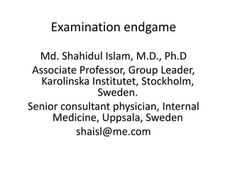Examination endgame

  Md. Shahidul Islam, M.D., Ph.D
 Associate Professor, Group Leader,
   Karolinska Institutet, Stockholm,
               Sweden.
Senior consultant physician, Internal
     Medicine, Uppsala, Sweden
          shaisl@me.com
 