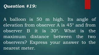 Question #19:
A balloon is 50 m high. Its angle of
elevation from observer A is 45° and from
observer B it is 30°. What is the
maximum distance between the two
observers? Express your answer to the
nearest meter.
 