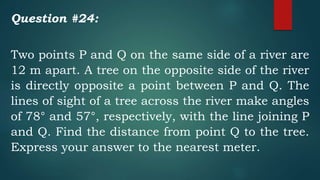 Question #24:
Two points P and Q on the same side of a river are
12 m apart. A tree on the opposite side of the river
is directly opposite a point between P and Q. The
lines of sight of a tree across the river make angles
of 78° and 57°, respectively, with the line joining P
and Q. Find the distance from point Q to the tree.
Express your answer to the nearest meter.
 