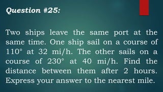 Question #25:
Two ships leave the same port at the
same time. One ship sail on a course of
110° at 32 mi/h. The other sails on a
course of 230° at 40 mi/h. Find the
distance between them after 2 hours.
Express your answer to the nearest mile.
 