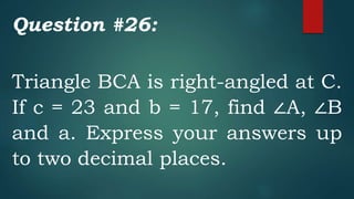 Question #26:
Triangle BCA is right-angled at C.
If c = 23 and b = 17, find ∠A, ∠B
and a. Express your answers up
to two decimal places.
 