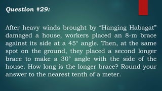 Question #29:
After heavy winds brought by “Hanging Habagat”
damaged a house, workers placed an 8-m brace
against its side at a 45° angle. Then, at the same
spot on the ground, they placed a second longer
brace to make a 30° angle with the side of the
house. How long is the longer brace? Round your
answer to the nearest tenth of a meter.
 