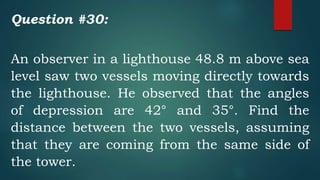 Question #30:
An observer in a lighthouse 48.8 m above sea
level saw two vessels moving directly towards
the lighthouse. He observed that the angles
of depression are 42° and 35°. Find the
distance between the two vessels, assuming
that they are coming from the same side of
the tower.
 