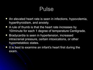 Pulse
   An elevated heart rate is seen in infections, hypovolemia,
    hyperthyroidism, and anxiety.
   A rule of thumb is that the heart rate increases by
    10/minute for each 1 degree of temperature Centigrade.
   Bradycardia is seen in hypertension, increased
    intracranial pressure, certain intoxications, or other
    hypometabloic states.
   It is best to examine an infant’s heart first during the
    exam.
 