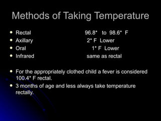 Methods of Taking Temperature
   Rectal                       96.8* to 98.6* F
   Axillary                      2* F Lower
   Oral                            1* F Lower
   Infrared                      same as rectal

   For the appropriately clothed child a fever is considered
    100.4* F rectal.
   3 months of age and less always take temperature
    rectally.
 