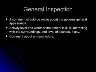 General Inspection
   A comment should be made about the patients general
    appearance.
   Activity level and whether the patient is ill, is interacting
    with the surroundings, and level of distress, if any.
   Comment about unusual odors.
 
