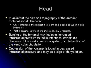 Head
   In an infant the size and topography of the anterior
    fontanel should be noted.
       Ant. Fontanel is the largest 4 to 6 cm and closes between 4 and
        26 months.
       Post. Fontanel is 1 to 2 cm and closes by 2 months.
   Bulging of the fontanel may indicate increased
    intracranial pressure found in infections, neoplastic
    diseases of the central nervous system, or obstruction of
    the ventricular circulation.
   Depression of the fontanel is found in decreased
    intracranial pressure and may be a sign of dehydration.
 