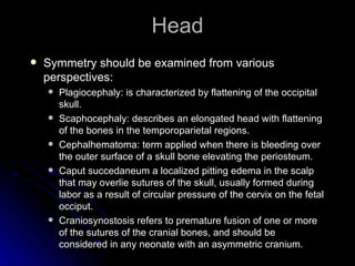 Head
   Symmetry should be examined from various
    perspectives:
       Plagiocephaly: is characterized by flattening of the occipital
        skull.
       Scaphocephaly: describes an elongated head with flattening
        of the bones in the temporoparietal regions.
       Cephalhematoma: term applied when there is bleeding over
        the outer surface of a skull bone elevating the periosteum.
       Caput succedaneum a localized pitting edema in the scalp
        that may overlie sutures of the skull, usually formed during
        labor as a result of circular pressure of the cervix on the fetal
        occiput.
       Craniosynostosis refers to premature fusion of one or more
        of the sutures of the cranial bones, and should be
        considered in any neonate with an asymmetric cranium.
 