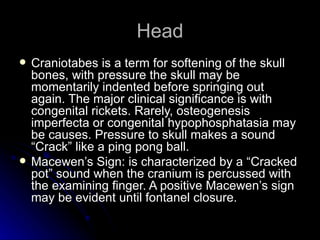Head
   Craniotabes is a term for softening of the skull
    bones, with pressure the skull may be
    momentarily indented before springing out
    again. The major clinical significance is with
    congenital rickets. Rarely, osteogenesis
    imperfecta or congenital hypophosphatasia may
    be causes. Pressure to skull makes a sound
    “Crack” like a ping pong ball.
   Macewen’s Sign: is characterized by a “Cracked
    pot” sound when the cranium is percussed with
    the examining finger. A positive Macewen’s sign
    may be evident until fontanel closure.
 