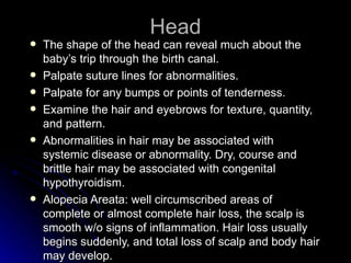 Head
   The shape of the head can reveal much about the
    baby’s trip through the birth canal.
   Palpate suture lines for abnormalities.
   Palpate for any bumps or points of tenderness.
   Examine the hair and eyebrows for texture, quantity,
    and pattern.
   Abnormalities in hair may be associated with
    systemic disease or abnormality. Dry, course and
    brittle hair may be associated with congenital
    hypothyroidism.
   Alopecia Areata: well circumscribed areas of
    complete or almost complete hair loss, the scalp is
    smooth w/o signs of inflammation. Hair loss usually
    begins suddenly, and total loss of scalp and body hair
    may develop.
 