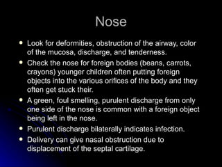 Nose
   Look for deformities, obstruction of the airway, color
    of the mucosa, discharge, and tenderness.
   Check the nose for foreign bodies (beans, carrots,
    crayons) younger children often putting foreign
    objects into the various orifices of the body and they
    often get stuck their.
   A green, foul smelling, purulent discharge from only
    one side of the nose is common with a foreign object
    being left in the nose.
   Purulent discharge bilaterally indicates infection.
   Delivery can give nasal obstruction due to
    displacement of the septal cartilage.
 