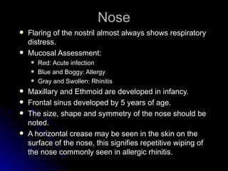 Nose
   Flaring of the nostril almost always shows respiratory
    distress.
   Mucosal Assessment:
       Red: Acute infection
       Blue and Boggy: Allergy
       Gray and Swollen: Rhinitis
   Maxillary and Ethmoid are developed in infancy.
   Frontal sinus developed by 5 years of age.
   The size, shape and symmetry of the nose should be
    noted.
   A horizontal crease may be seen in the skin on the
    surface of the nose, this signifies repetitive wiping of
    the nose commonly seen in allergic rhinitis.
 