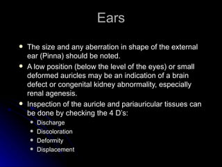 Ears
   The size and any aberration in shape of the external
    ear (Pinna) should be noted.
   A low position (below the level of the eyes) or small
    deformed auricles may be an indication of a brain
    defect or congenital kidney abnormality, especially
    renal agenesis.
   Inspection of the auricle and pariauricular tissues can
    be done by checking the 4 D’s:
       Discharge
       Discoloration
       Deformity
       Displacement
 