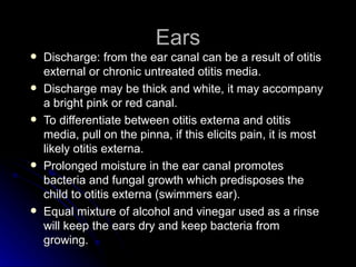 Ears
   Discharge: from the ear canal can be a result of otitis
    external or chronic untreated otitis media.
   Discharge may be thick and white, it may accompany
    a bright pink or red canal.
   To differentiate between otitis externa and otitis
    media, pull on the pinna, if this elicits pain, it is most
    likely otitis externa.
   Prolonged moisture in the ear canal promotes
    bacteria and fungal growth which predisposes the
    child to otitis externa (swimmers ear).
   Equal mixture of alcohol and vinegar used as a rinse
    will keep the ears dry and keep bacteria from
    growing.
 