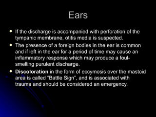 Ears
   If the discharge is accompanied with perforation of the
    tympanic membrane, otitis media is suspected.
   The presence of a foreign bodies in the ear is common
    and if left in the ear for a period of time may cause an
    inflammatory response which may produce a foul-
    smelling purulent discharge.
   Discoloration in the form of eccymosis over the mastoid
    area is called “Battle Sign”, and is associated with
    trauma and should be considered an emergency.
 