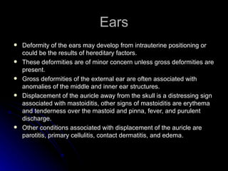 Ears
   Deformity of the ears may develop from intrauterine positioning or
    could be the results of hereditary factors.
   These deformities are of minor concern unless gross deformities are
    present.
   Gross deformities of the external ear are often associated with
    anomalies of the middle and inner ear structures.
   Displacement of the auricle away from the skull is a distressing sign
    associated with mastoiditis, other signs of mastoiditis are erythema
    and tenderness over the mastoid and pinna, fever, and purulent
    discharge.
   Other conditions associated with displacement of the auricle are
    parotitis, primary cellulitis, contact dermatitis, and edema.
 