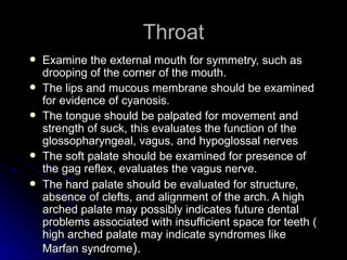 Throat
   Examine the external mouth for symmetry, such as
    drooping of the corner of the mouth.
   The lips and mucous membrane should be examined
    for evidence of cyanosis.
   The tongue should be palpated for movement and
    strength of suck, this evaluates the function of the
    glossopharyngeal, vagus, and hypoglossal nerves
   The soft palate should be examined for presence of
    the gag reflex, evaluates the vagus nerve.
   The hard palate should be evaluated for structure,
    absence of clefts, and alignment of the arch. A high
    arched palate may possibly indicates future dental
    problems associated with insufficient space for teeth (
    high arched palate may indicate syndromes like
    Marfan syndrome).
 