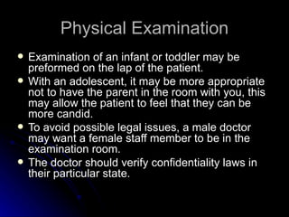 Physical Examination
   Examination of an infant or toddler may be
    preformed on the lap of the patient.
   With an adolescent, it may be more appropriate
    not to have the parent in the room with you, this
    may allow the patient to feel that they can be
    more candid.
   To avoid possible legal issues, a male doctor
    may want a female staff member to be in the
    examination room.
   The doctor should verify confidentiality laws in
    their particular state.
 