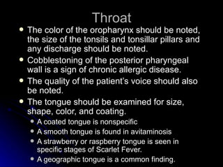 Throat
   The color of the oropharynx should be noted,
    the size of the tonsils and tonsillar pillars and
    any discharge should be noted.
   Cobblestoning of the posterior pharyngeal
    wall is a sign of chronic allergic disease.
   The quality of the patient’s voice should also
    be noted.
   The tongue should be examined for size,
    shape, color, and coating.
       A coated tongue is nonspecific
       A smooth tongue is found in avitaminosis
       A strawberry or raspberry tongue is seen in
        specific stages of Scarlet Fever.
       A geographic tongue is a common finding.
 