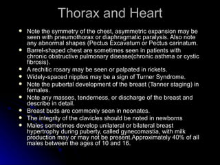 Thorax and Heart
   Note the symmetry of the chest, asymmetric expansion may be
    seen with pneumothorax or diaphragmatic paralysis. Also note
    any abnormal shapes (Pectus Excavatum or Pectus carinatum.
   Barrel-shaped chest are sometimes seen in patients with
    chronic obstructive pulmonary disease(chronic asthma or cystic
    fibrosis).
   A rechitic rosary may be seen or palpated in rickets.
   Widely-spaced nipples may be a sign of Turner Syndrome.
   Note the pubertal development of the breast (Tanner staging) in
    females.
   Note any masses, tenderness, or discharge of the breast and
    describe in detail.
   Breast buds are commonly seen in neonates.
   The integrity of the clavicles should be noted in newborns
   Males sometimes develop unilateral or bilateral breast
    hypertrophy during puberty, called gynecomastia, with milk
    production may or may not be present.Approximately 40% of all
    males between the ages of 10 and 16.
 