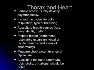 
          Thorax and Heart
    Female breast usually develop
    asymmetrically.
   Inspect the thorax for color,
    respiration, type of breathing.
   Auscultate breath sounds (rate,
    ease, depth, rhythm).
   Palpate thorax (tenderness,
    respiratory excursion, vocal or
    tactile fremitus, and areas of
    abnormality)
   Measure chest circumference at
    nipple line.
   Auscultate the heart (murmurs,
    rubs, clicks, or gallops) should be
    noted.
 