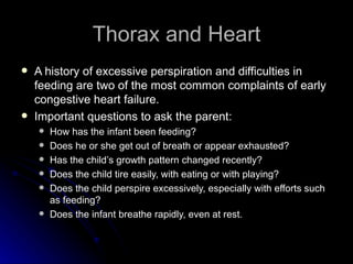 Thorax and Heart
   A history of excessive perspiration and difficulties in
    feeding are two of the most common complaints of early
    congestive heart failure.
   Important questions to ask the parent:
       How has the infant been feeding?
       Does he or she get out of breath or appear exhausted?
       Has the child’s growth pattern changed recently?
       Does the child tire easily, with eating or with playing?
       Does the child perspire excessively, especially with efforts such
        as feeding?
       Does the infant breathe rapidly, even at rest.
 
