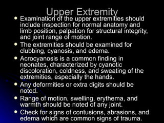 Upper Extremity
   Examination of the upper extremities should
    include inspection for normal anatomy and
    limb position, palpation for structural integrity,
    and joint range of motion.
   The extremities should be examined for
    clubbing, cyanosis, and edema.
   Acrocyanosis is a common finding in
    neonates, characterized by cyanotic
    discoloration, coldness, and sweating of the
    extremities, especially the hands.
   Any deformities or extra digits should be
    noted.
   Range of motion, swelling, erythema, and
    warmth should be noted of any joint.
   Check for signs of contusions, abrasions, and
    edema which are common signs of trauma.
 