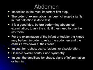 Abdomen
   Inspection is the most important first step.
   The order of examination has been changed slightly
    in that palpation is done last.
   It is a good idea, before performing abdominal
    examination, to ask the child if they need to use the
    restroom.
   For the examination of the infant or toddler the knees
    may be bent in order to relax the abdomen and the
    child’s arms down at their sides.
   Inspect for rashes, scars, lesions, or discoloration.
   Observe overall contour and symmetry.
   Inspect the umbilicus for shape, signs of inflammation
    or hernia
 