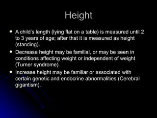 Height
   A child’s length (lying flat on a table) is measured until 2
    to 3 years of age; after that it is measured as height
    (standing).
   Decrease height may be familial, or may be seen in
    conditions affecting weight or independent of weight
    (Turner syndrome).
   Increase height may be familiar or associated with
    certain genetic and endocrine abnormalities (Cerebral
    gigantism).
 