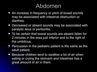 Abdomen
   An increase in frequency or pitch of bowel sounds
    may be associated with intestinal obstruction or
    diarrhea.
   Decreased or absent sounds may be associated with
    paralytic ileus or peritonitis.
   To be certain that bowel sounds are absent listen for
    2 minutes in the area just inferior and to the right of
    the umbilicus.
   Percussion in the pediatric patient is the same as the
    adult patient.
   Because children tend to swallow a lot of air when
    eating or crying the stomach and intestines has a
    great amount of air in them.
 