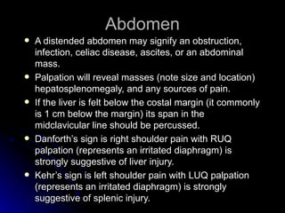 Abdomen
   A distended abdomen may signify an obstruction,
    infection, celiac disease, ascites, or an abdominal
    mass.
   Palpation will reveal masses (note size and location)
    hepatosplenomegaly, and any sources of pain.
   If the liver is felt below the costal margin (it commonly
    is 1 cm below the margin) its span in the
    midclavicular line should be percussed.
   Danforth’s sign is right shoulder pain with RUQ
    palpation (represents an irritated diaphragm) is
    strongly suggestive of liver injury.
   Kehr’s sign is left shoulder pain with LUQ palpation
    (represents an irritated diaphragm) is strongly
    suggestive of splenic injury.
 